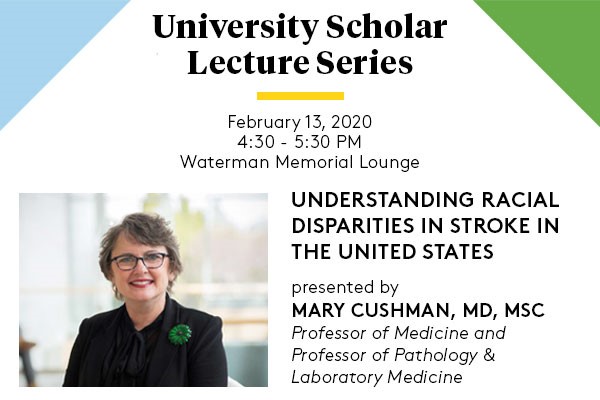 University Scholar Lecture Series. February 13, 2020 from 4:30 to 5:30 pm in Waterman Memorial Lounge. “Understanding Racial Disparities in Stroke in the United States,” presented by Mary Cushman, M.D., M.Sc., professor of medicine and professor of pathology & laboratory medicine.